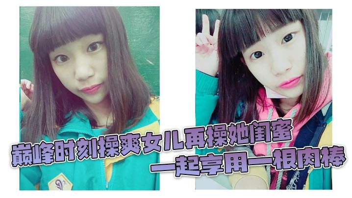 巅峰时刻操爽女儿再操她闺蜜 一起享用一根肉棒 闺蜜3分钟直接榨射 女儿惊叹