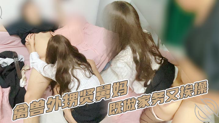 【家庭乱伦】禽兽外甥贤舅妈既做家务又挨操