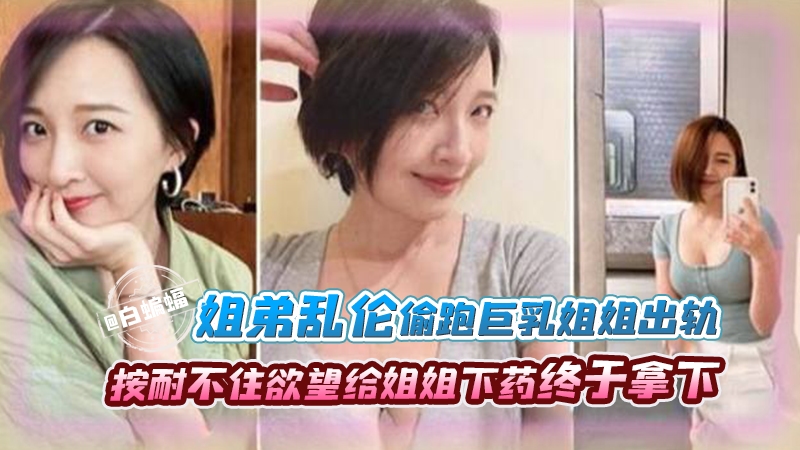 【禁忌姐弟】经常偷看姐姐，她的胸真的太大了，越长大约按耐不住欲望，趁姐姐生日给姐姐下药终于得偿所愿！